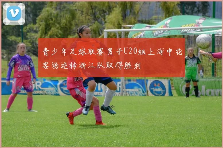 青少年足球联赛男子U20组上海申花客场逆转浙江队取得胜利